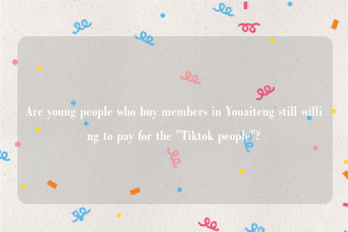 Are young people who buy members in Youaiteng still willing to pay for the "Tiktok people"?